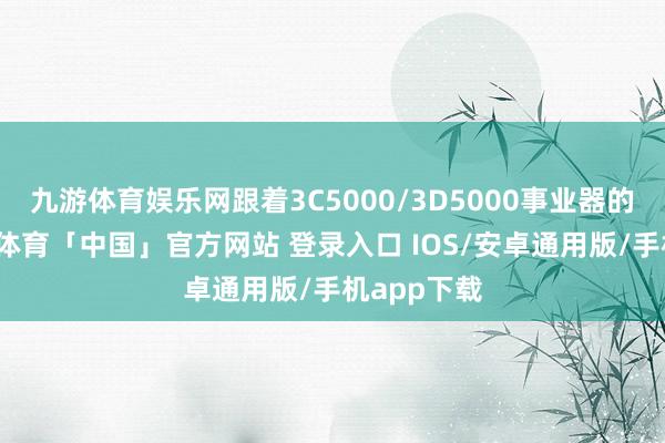 九游体育娱乐网跟着3C5000/3D5000事业器的熟悉-九游体育「中国」官方网站 登录入口 IOS/安卓通用版/手机app下载