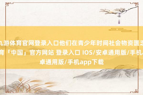 九游体育官网登录入口他们在青少年时间社会物资匮乏-九游体育「中国」官方网站 登录入口 IOS/安卓通用版/手机app下载