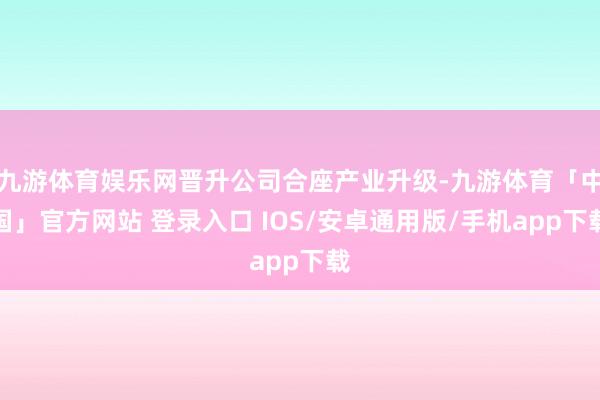 九游体育娱乐网晋升公司合座产业升级-九游体育「中国」官方网站 登录入口 IOS/安卓通用版/手机app下载