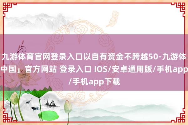 九游体育官网登录入口以自有资金不跨越50-九游体育「中国」官方网站 登录入口 IOS/安卓通用版/手机app下载