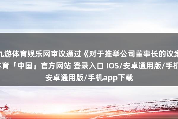 九游体育娱乐网审议通过《对于推举公司董事长的议案》-九游体育「中国」官方网站 登录入口 IOS/安卓通用版/手机app下载