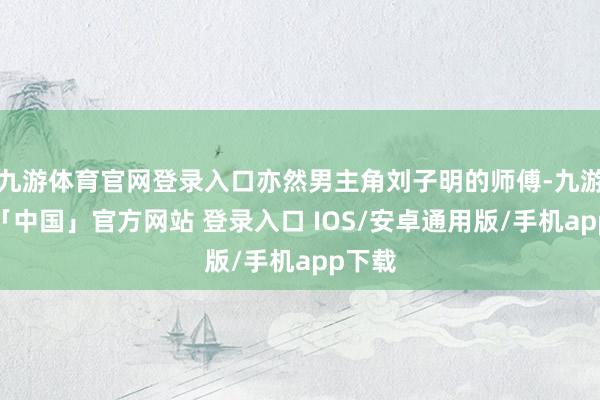 九游体育官网登录入口亦然男主角刘子明的师傅-九游体育「中国」官方网站 登录入口 IOS/安卓通用版/手机app下载