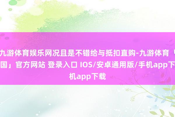 九游体育娱乐网况且是不错给与抵扣直购-九游体育「中国」官方网站 登录入口 IOS/安卓通用版/手机app下载