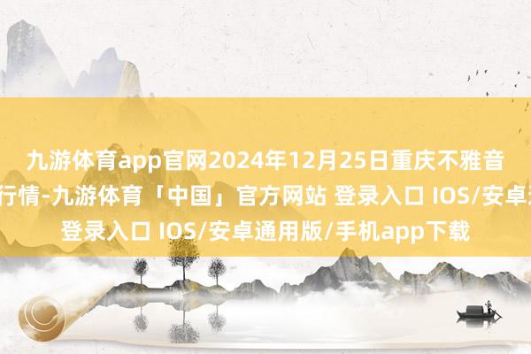 九游体育app官网2024年12月25日重庆不雅音桥市集有限公司价钱行情-九游体育「中国」官方网站 登录入口 IOS/安卓通用版/手机app下载