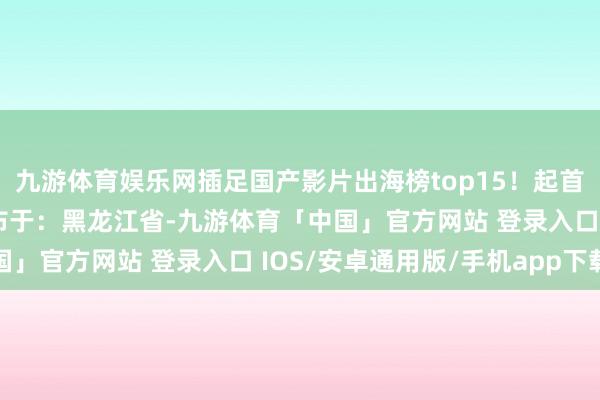 九游体育娱乐网插足国产影片出海榜top15！起首：央视新闻客户端 发布于：黑龙江省-九游体育「中国」官方网站 登录入口 IOS/安卓通用版/手机app下载