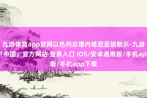 九游体育app官网以色列总理内塔尼亚胡默示-九游体育「中国」官方网站 登录入口 IOS/安卓通用版/手机app下载