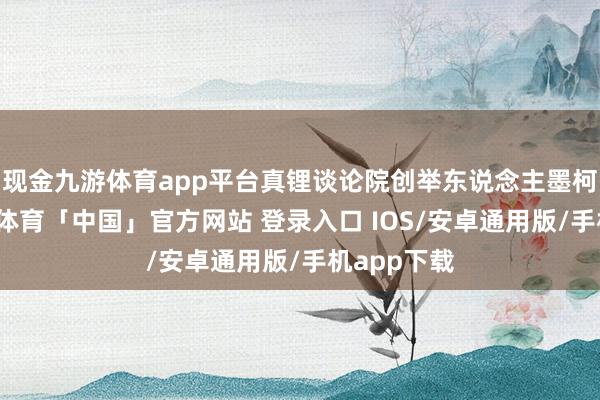 现金九游体育app平台真锂谈论院创举东说念主墨柯默示-九游体育「中国」官方网站 登录入口 IOS/安卓通用版/手机app下载