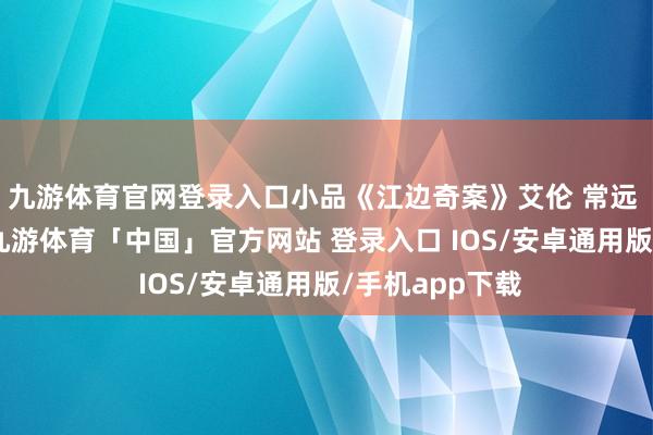 九游体育官网登录入口小品《江边奇案》艾伦 常远 宋阳 黄才伦-九游体育「中国」官方网站 登录入口 IOS/安卓通用版/手机app下载