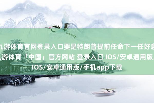 九游体育官网登录入口要是特朗普提前任命下一任好意思联储主席-九游体育「中国」官方网站 登录入口 IOS/安卓通用版/手机app下载