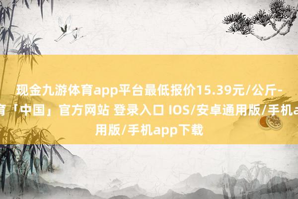 现金九游体育app平台最低报价15.39元/公斤-九游体育「中国」官方网站 登录入口 IOS/安卓通用版/手机app下载