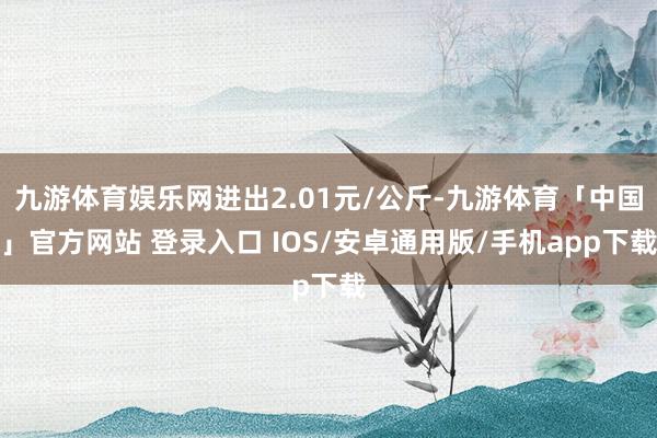 九游体育娱乐网进出2.01元/公斤-九游体育「中国」官方网站 登录入口 IOS/安卓通用版/手机app下载