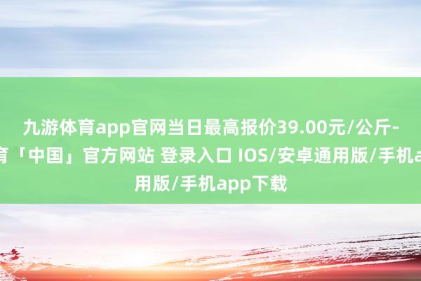 九游体育app官网当日最高报价39.00元/公斤-九游体育「中国」官方网站 登录入口 IOS/安卓通用版/手机app下载