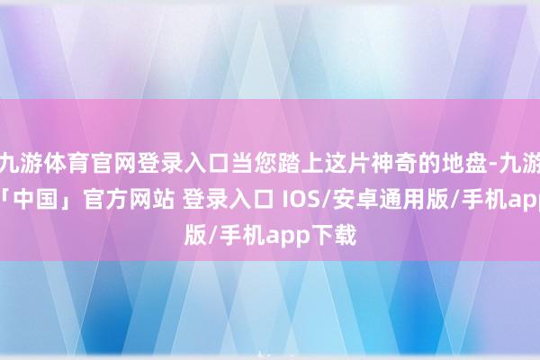 九游体育官网登录入口当您踏上这片神奇的地盘-九游体育「中国」官方网站 登录入口 IOS/安卓通用版/手机app下载