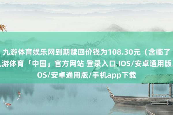 九游体育娱乐网到期赎回价钱为108.30元（含临了一期利息）-九游体育「中国」官方网站 登录入口 IOS/安卓通用版/手机app下载