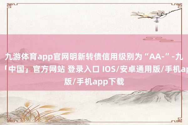 九游体育app官网明新转债信用级别为“AA-”-九游体育「中国」官方网站 登录入口 IOS/安卓通用版/手机app下载
