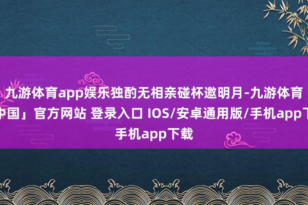 九游体育app娱乐独酌无相亲碰杯邀明月-九游体育「中国」官方网站 登录入口 IOS/安卓通用版/手机app下载
