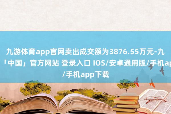 九游体育app官网卖出成交额为3876.55万元-九游体育「中国」官方网站 登录入口 IOS/安卓通用版/手机app下载