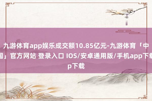 九游体育app娱乐成交额10.85亿元-九游体育「中国」官方网站 登录入口 IOS/安卓通用版/手机app下载