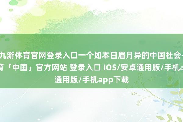 九游体育官网登录入口一个如本日眉月异的中国社会-九游体育「中国」官方网站 登录入口 IOS/安卓通用版/手机app下载