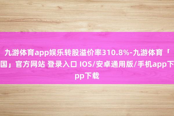 九游体育app娱乐转股溢价率310.8%-九游体育「中国」官方网站 登录入口 IOS/安卓通用版/手机app下载