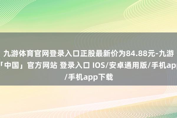 九游体育官网登录入口正股最新价为84.88元-九游体育「中国」官方网站 登录入口 IOS/安卓通用版/手机app下载
