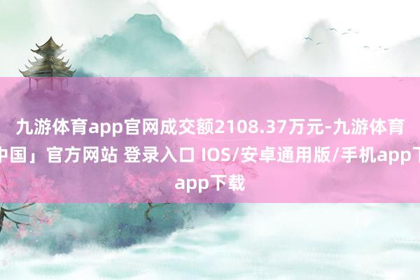 九游体育app官网成交额2108.37万元-九游体育「中国」官方网站 登录入口 IOS/安卓通用版/手机app下载