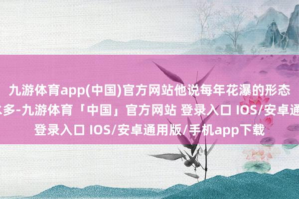 九游体育app(中国)官方网站他说每年花瀑的形态齐不同：“客岁雨水多-九游体育「中国」官方网站 登录入口 IOS/安卓通用版/手机app下载