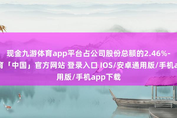 现金九游体育app平台占公司股份总额的2.46%-九游体育「中国」官方网站 登录入口 IOS/安卓通用版/手机app下载