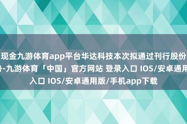 现金九游体育app平台华达科技本次拟通过刊行股份及支付现款的情势-九游体育「中国」官方网站 登录入口 IOS/安卓通用版/手机app下载