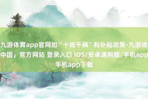 九游体育app官网如“十城千辆”和补贴政策-九游体育「中国」官方网站 登录入口 IOS/安卓通用版/手机app下载