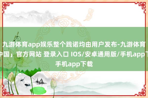 九游体育app娱乐整个践诺均由用户发布-九游体育「中国」官方网站 登录入口 IOS/安卓通用版/手机app下载
