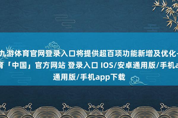 九游体育官网登录入口将提供超百项功能新增及优化-九游体育「中国」官方网站 登录入口 IOS/安卓通用版/手机app下载