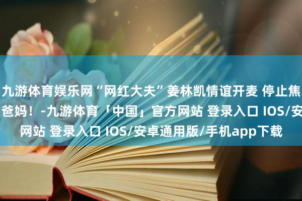 九游体育娱乐网“网红大夫”姜林凯情谊开麦 停止焦灼！一齐作念“心大”爸妈！-九游体育「中国」官方网站 登录入口 IOS/安卓通用版/手机app下载