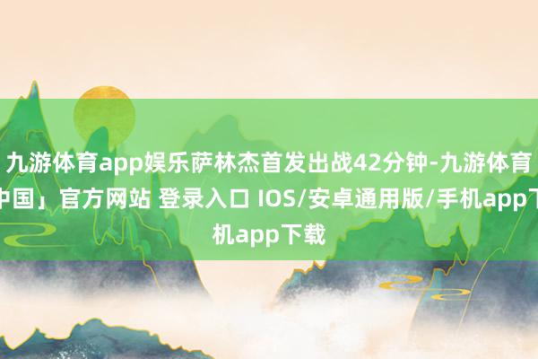 九游体育app娱乐萨林杰首发出战42分钟-九游体育「中国」官方网站 登录入口 IOS/安卓通用版/手机app下载