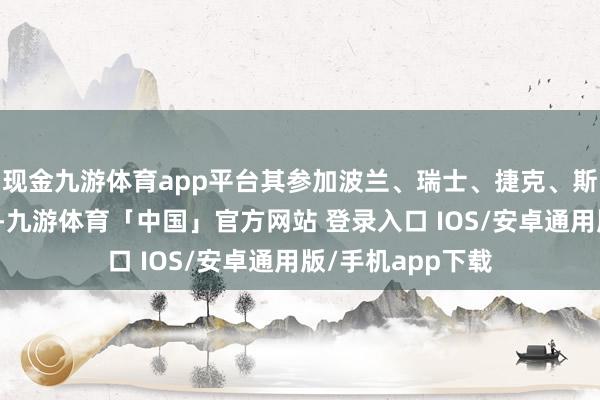 现金九游体育app平台其参加波兰、瑞士、捷克、斯洛伐克四国阛阓-九游体育「中国」官方网站 登录入口 IOS/安卓通用版/手机app下载