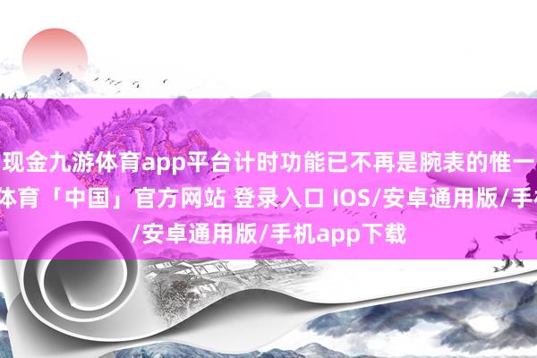 现金九游体育app平台计时功能已不再是腕表的惟一追求-九游体育「中国」官方网站 登录入口 IOS/安卓通用版/手机app下载
