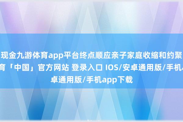现金九游体育app平台终点顺应亲子家庭收缩和约聚-九游体育「中国」官方网站 登录入口 IOS/安卓通用版/手机app下载