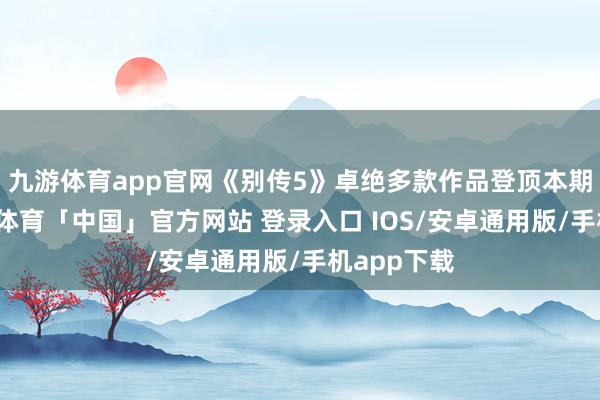 九游体育app官网《别传5》卓绝多款作品登顶本期榜单-九游体育「中国」官方网站 登录入口 IOS/安卓通用版/手机app下载