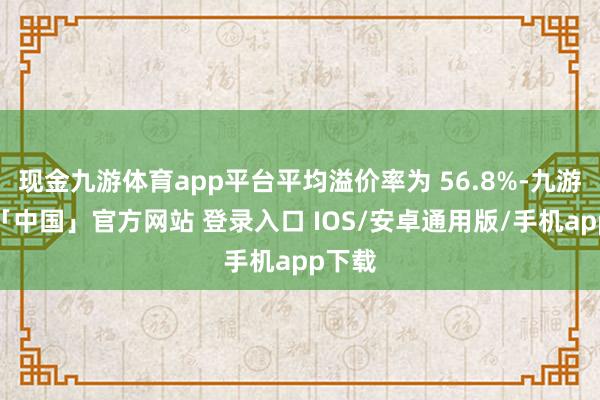 现金九游体育app平台平均溢价率为 56.8%-九游体育「中国」官方网站 登录入口 IOS/安卓通用版/手机app下载