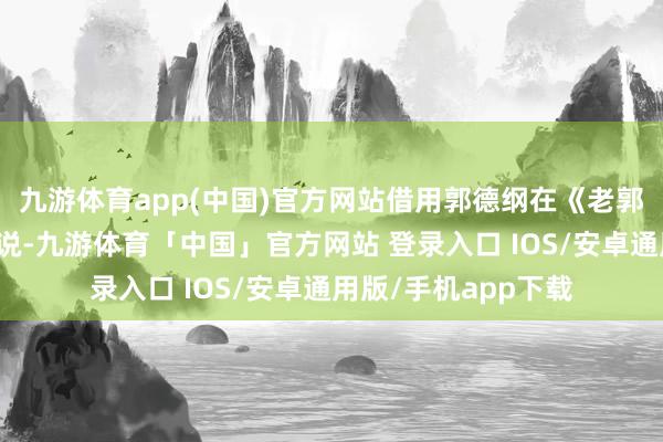 九游体育app(中国)官方网站借用郭德纲在《老郭有新番》中的话来说-九游体育「中国」官方网站 登录入口 IOS/安卓通用版/手机app下载