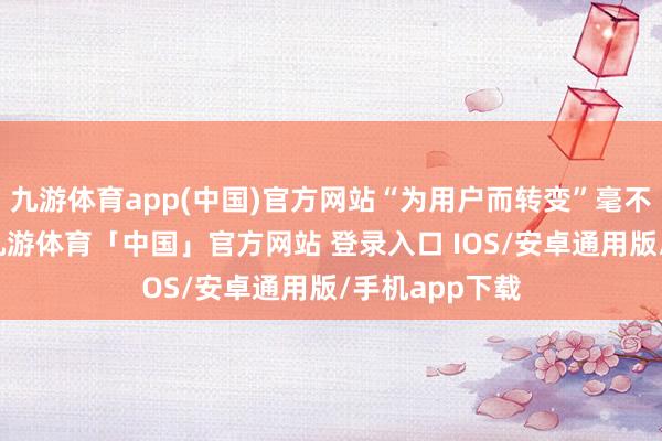 九游体育app(中国)官方网站“为用户而转变”毫不是一句标语-九游体育「中国」官方网站 登录入口 IOS/安卓通用版/手机app下载