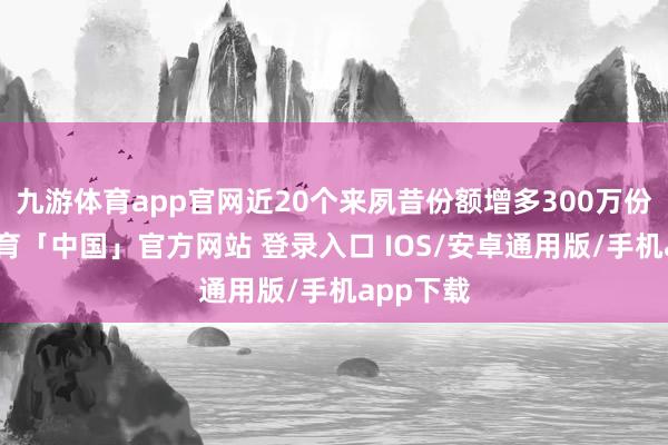 九游体育app官网近20个来夙昔份额增多300万份-九游体育「中国」官方网站 登录入口 IOS/安卓通用版/手机app下载