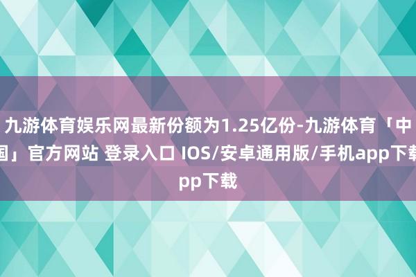 九游体育娱乐网最新份额为1.25亿份-九游体育「中国」官方网站 登录入口 IOS/安卓通用版/手机app下载