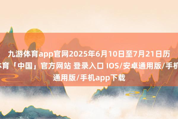 九游体育app官网2025年6月10日至7月21日历间-九游体育「中国」官方网站 登录入口 IOS/安卓通用版/手机app下载