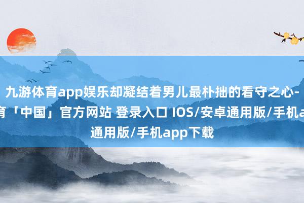 九游体育app娱乐却凝结着男儿最朴拙的看守之心-九游体育「中国」官方网站 登录入口 IOS/安卓通用版/手机app下载