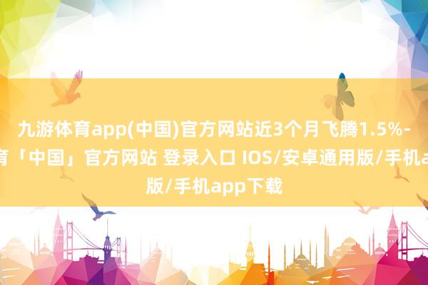九游体育app(中国)官方网站近3个月飞腾1.5%-九游体育「中国」官方网站 登录入口 IOS/安卓通用版/手机app下载