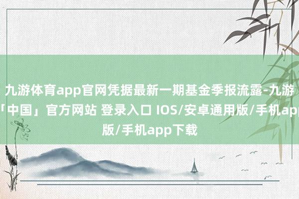九游体育app官网凭据最新一期基金季报流露-九游体育「中国」官方网站 登录入口 IOS/安卓通用版/手机app下载