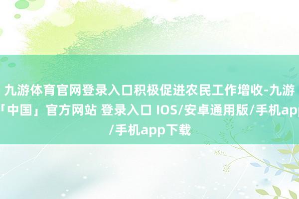 九游体育官网登录入口　　积极促进农民工作增收-九游体育「中国」官方网站 登录入口 IOS/安卓通用版/手机app下载