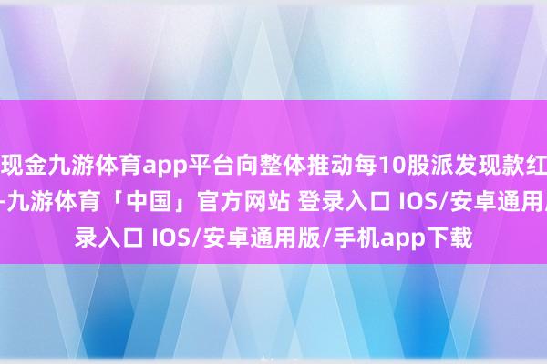 现金九游体育app平台向整体推动每10股派发现款红利0.88元(含税)-九游体育「中国」官方网站 登录入口 IOS/安卓通用版/手机app下载