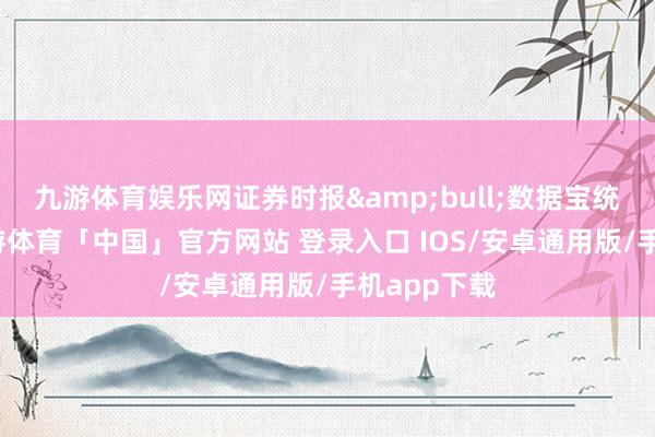 九游体育娱乐网证券时报&bull;数据宝统计清晰-九游体育「中国」官方网站 登录入口 IOS/安卓通用版/手机app下载